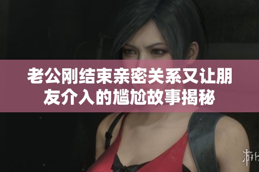 老公刚结束亲密关系又让朋友介入的尴尬故事揭秘