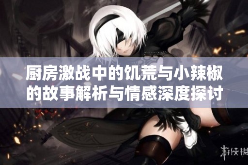 厨房激战中的饥荒与小辣椒的故事解析与情感深度探讨