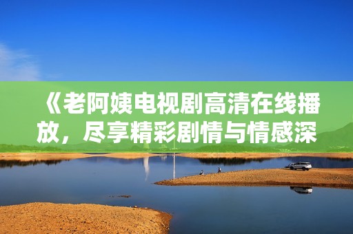 《老阿姨电视剧高清在线播放，尽享精彩剧情与情感深度》