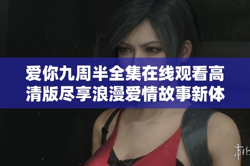 爱你九周半全集在线观看高清版尽享浪漫爱情故事新体验