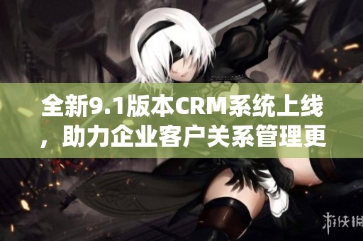全新9.1版本CRM系统上线，助力企业客户关系管理更高效