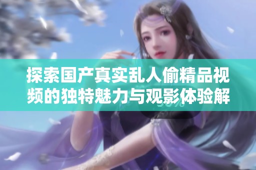 探索国产真实乱人偷精品视频的独特魅力与观影体验解析