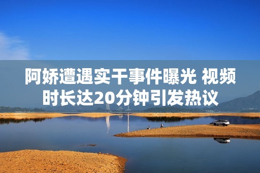 阿娇遭遇实干事件曝光 视频时长达20分钟引发热议