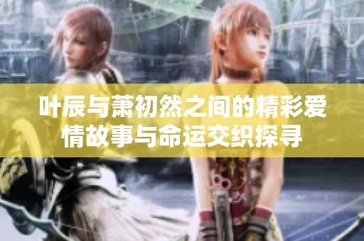 叶辰与萧初然之间的精彩爱情故事与命运交织探寻