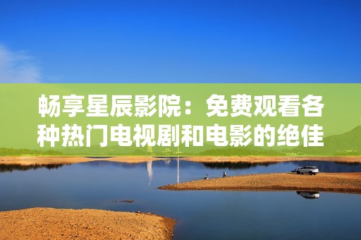 畅享星辰影院：免费观看各种热门电视剧和电影的绝佳平台
