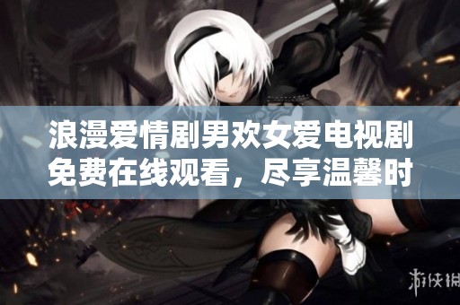 浪漫爱情剧男欢女爱电视剧免费在线观看，尽享温馨时光