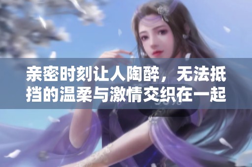 亲密时刻让人陶醉，无法抵挡的温柔与激情交织在一起