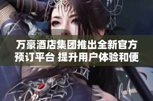 万豪酒店集团推出全新官方预订平台 提升用户体验和便捷性
