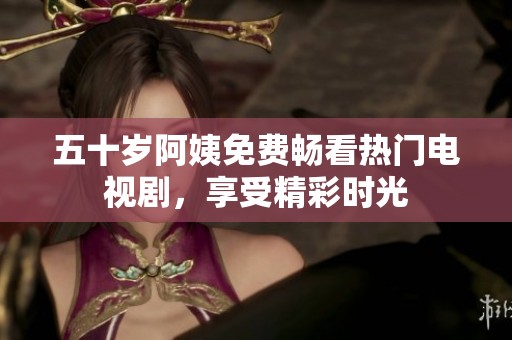 五十岁阿姨免费畅看热门电视剧，享受精彩时光