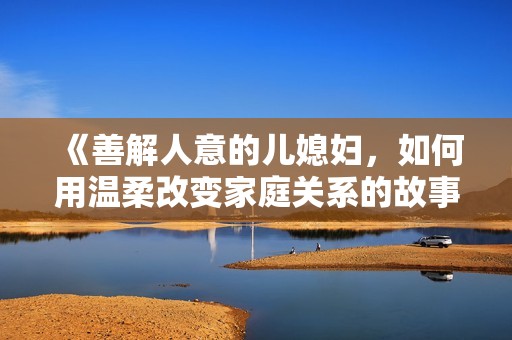 《善解人意的儿媳妇，如何用温柔改变家庭关系的故事》
