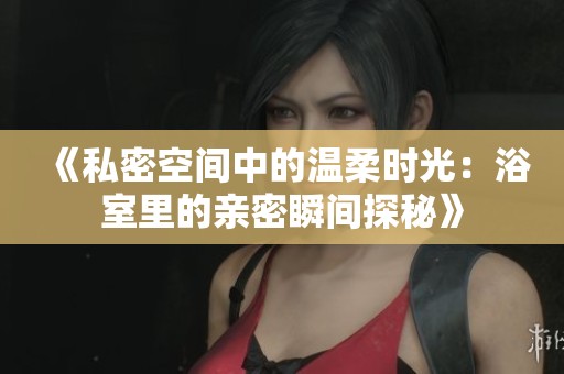 《私密空间中的温柔时光：浴室里的亲密瞬间探秘》