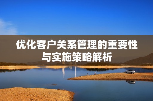 优化客户关系管理的重要性与实施策略解析