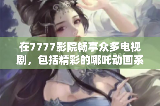 在7777影院畅享众多电视剧，包括精彩的哪吒动画系列