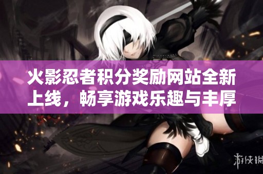 火影忍者积分奖励网站全新上线，畅享游戏乐趣与丰厚福利