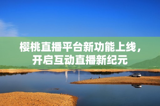 樱桃直播平台新功能上线，开启互动直播新纪元