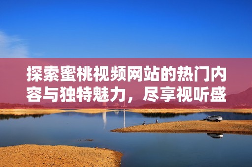 探索蜜桃视频网站的热门内容与独特魅力，尽享视听盛宴