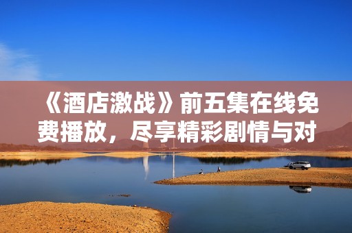 《酒店激战》前五集在线免费播放，尽享精彩剧情与对决时刻
