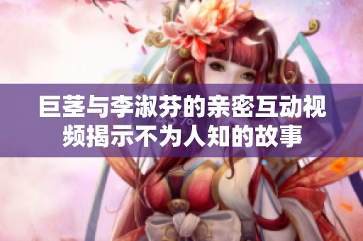 巨茎与李淑芬的亲密互动视频揭示不为人知的故事