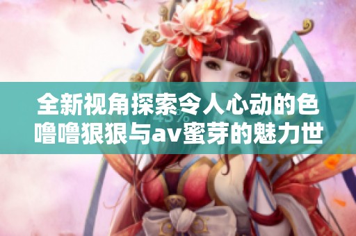 全新视角探索令人心动的色噜噜狠狠与av蜜芽的魅力世界