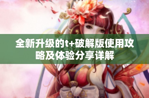 全新升级的t+破解版使用攻略及体验分享详解