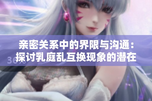 亲密关系中的界限与沟通：探讨乳庭乱互换现象的潜在影响