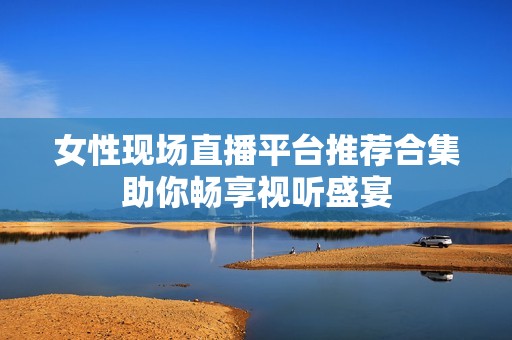 女性现场直播平台推荐合集助你畅享视听盛宴
