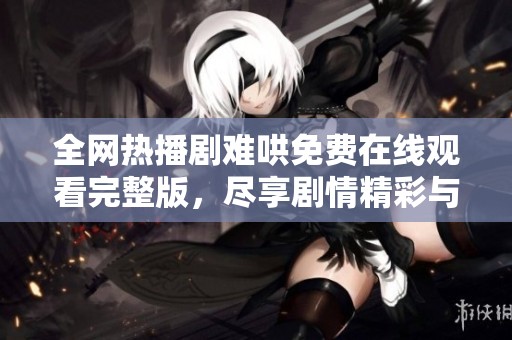 全网热播剧难哄免费在线观看完整版，尽享剧情精彩与人物魅力