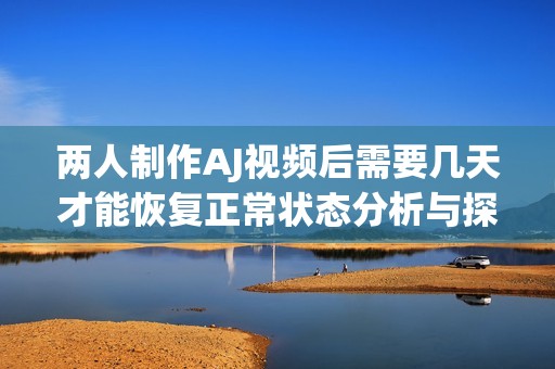 两人制作AJ视频后需要几天才能恢复正常状态分析与探讨
