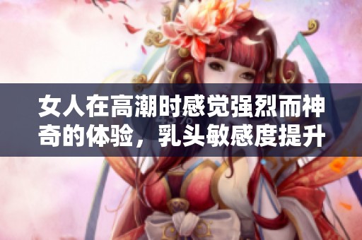 女人在高潮时感觉强烈而神奇的体验，乳头敏感度提升分析