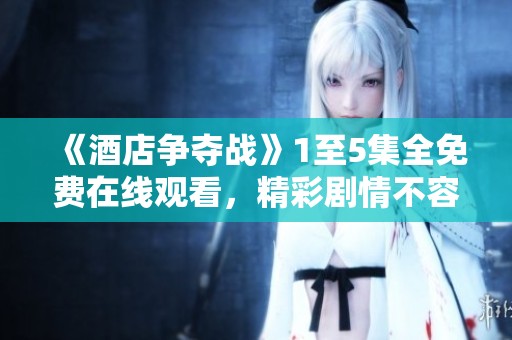 《酒店争夺战》1至5集全免费在线观看，精彩剧情不容错过