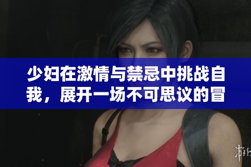 少妇在激情与禁忌中挑战自我，展开一场不可思议的冒险之旅