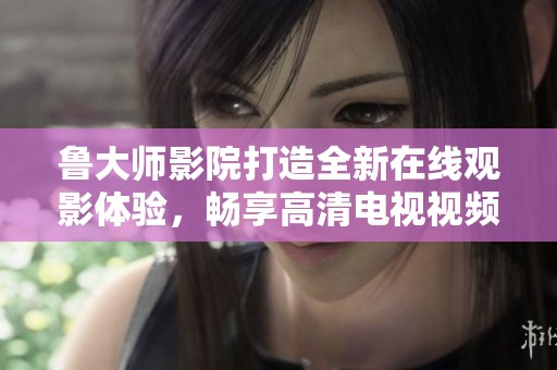鲁大师影院打造全新在线观影体验，畅享高清电视视频内容