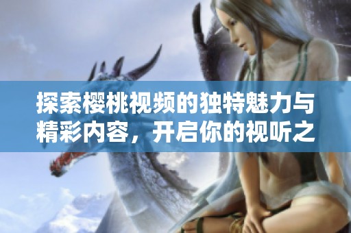 探索樱桃视频的独特魅力与精彩内容，开启你的视听之旅