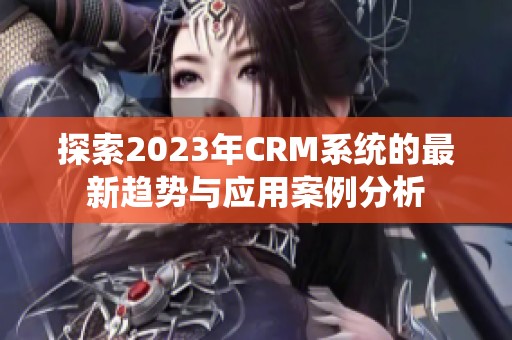 探索2023年CRM系统的最新趋势与应用案例分析