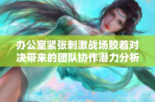 办公室紧张刺激战场胶着对决带来的团队协作潜力分析