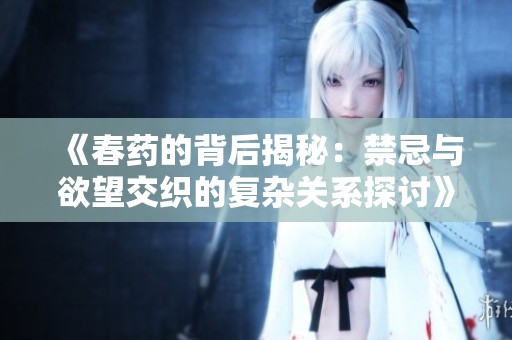 《春药的背后揭秘：禁忌与欲望交织的复杂关系探讨》