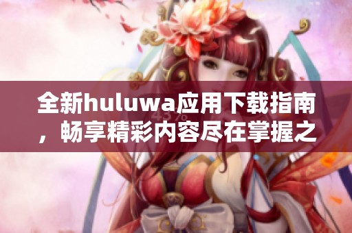 全新huluwa应用下载指南，畅享精彩内容尽在掌握之中