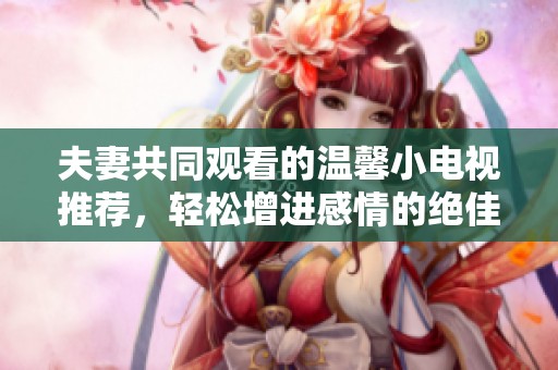 夫妻共同观看的温馨小电视推荐，轻松增进感情的绝佳选择