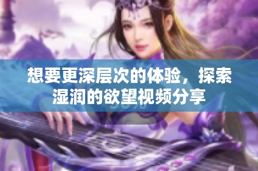 想要更深层次的体验，探索湿润的欲望视频分享