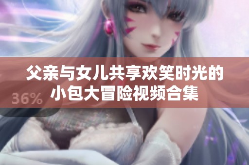父亲与女儿共享欢笑时光的小包大冒险视频合集