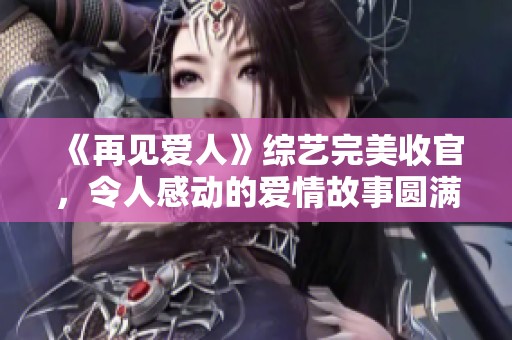 《再见爱人》综艺完美收官，令人感动的爱情故事圆满落幕