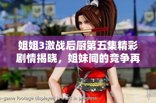 姐姐3激战后厨第五集精彩剧情揭晓，姐妹间的竞争再度升级