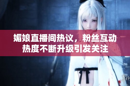 媚娘直播间热议，粉丝互动热度不断升级引发关注