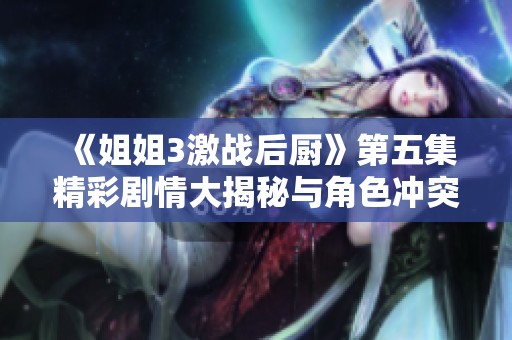 《姐姐3激战后厨》第五集精彩剧情大揭秘与角色冲突分析