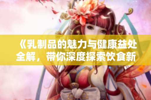 《乳制品的魅力与健康益处全解，带你深度探索饮食新选择》