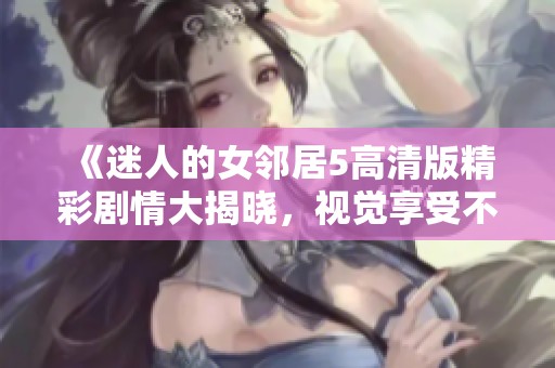 《迷人的女邻居5高清版精彩剧情大揭晓，视觉享受不可错过》