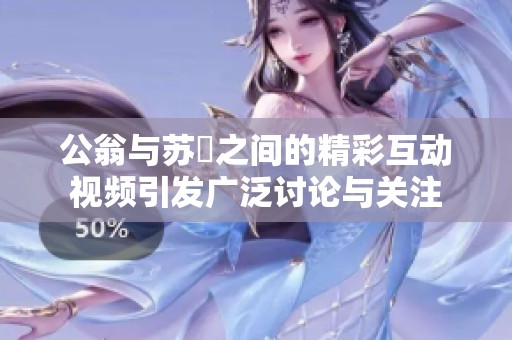 公翁与苏玥之间的精彩互动视频引发广泛讨论与关注