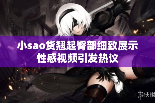 小sao货翘起臀部细致展示性感视频引发热议