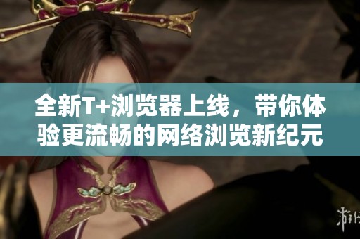 全新T+浏览器上线，带你体验更流畅的网络浏览新纪元