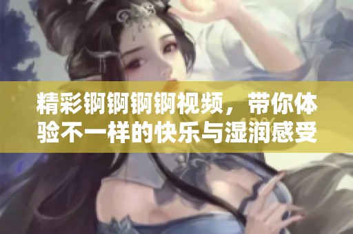 精彩锕锕锕锕视频，带你体验不一样的快乐与湿润感受